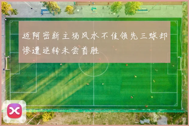 迈阿密新主场风水不佳领先三球却惨遭逆转未尝首胜