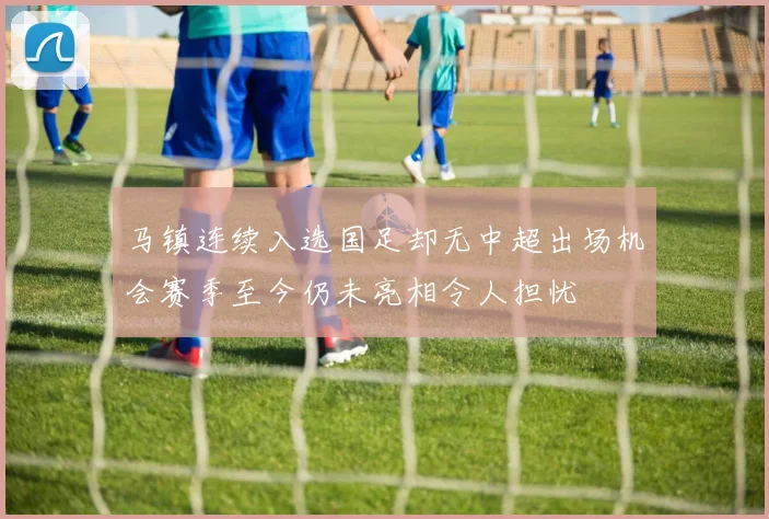 马镇连续入选国足却无中超出场机会赛季至今仍未亮相令人担忧