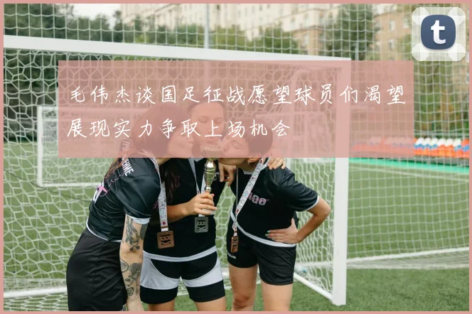 毛伟杰谈国足征战愿望球员们渴望展现实力争取上场机会