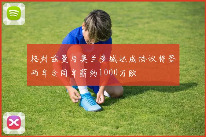 格列兹曼与奥兰多城达成协议将签两年合同年薪约1000万欧
