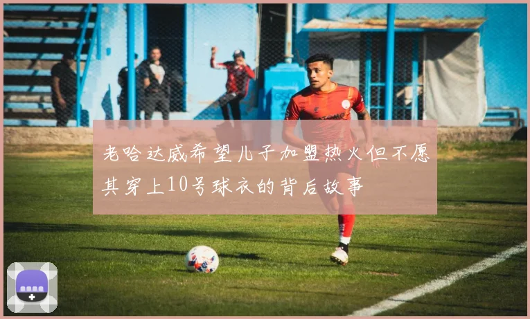 老哈达威希望儿子加盟热火但不愿其穿上10号球衣的背后故事
