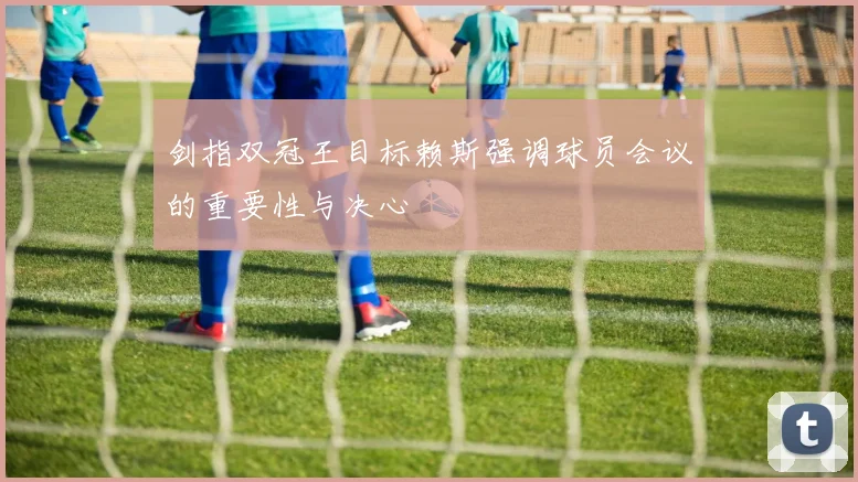 剑指双冠王目标赖斯强调球员会议的重要性与决心