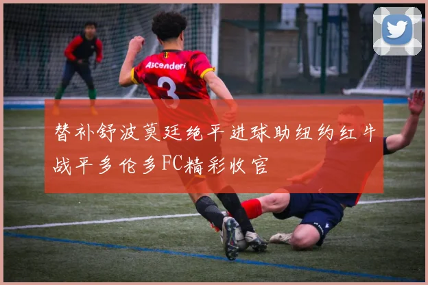替补舒波莫廷绝平进球助纽约红牛战平多伦多FC精彩收官