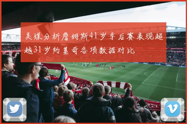 美媒分析詹姆斯41岁季后赛表现超越31岁约基奇各项数据对比