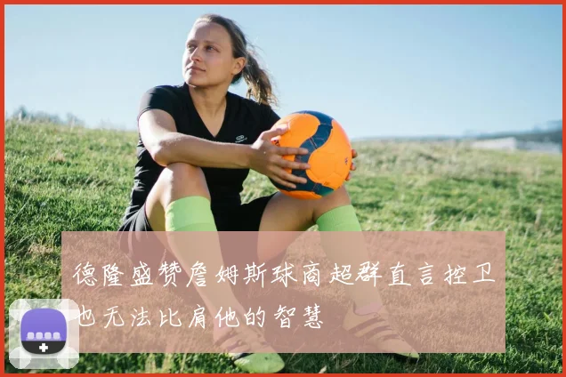 德隆盛赞詹姆斯球商超群直言控卫也无法比肩他的智慧