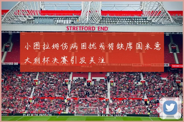 小图拉姆伤病困扰或将缺席国米意大利杯决赛引发关注
