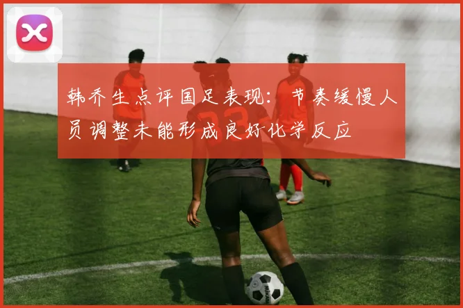 韩乔生点评国足表现：节奏缓慢人员调整未能形成良好化学反应
