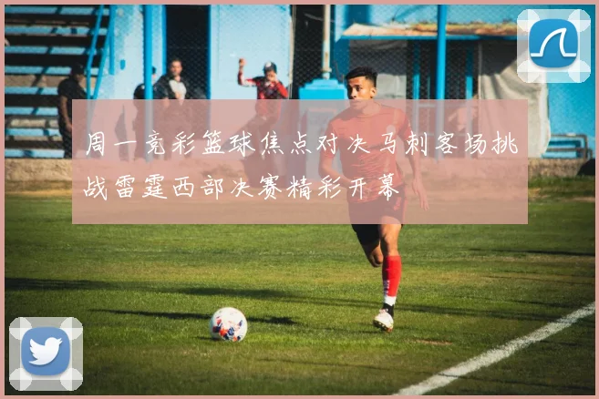 周一竞彩篮球焦点对决马刺客场挑战雷霆西部决赛精彩开幕