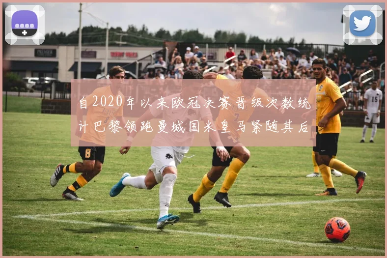 自2020年以来欧冠决赛晋级次数统计巴黎领跑曼城国米皇马紧随其后