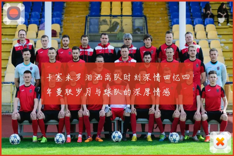卡塞米罗泪洒离队时刻深情回忆四年曼联岁月与球队的深厚情感