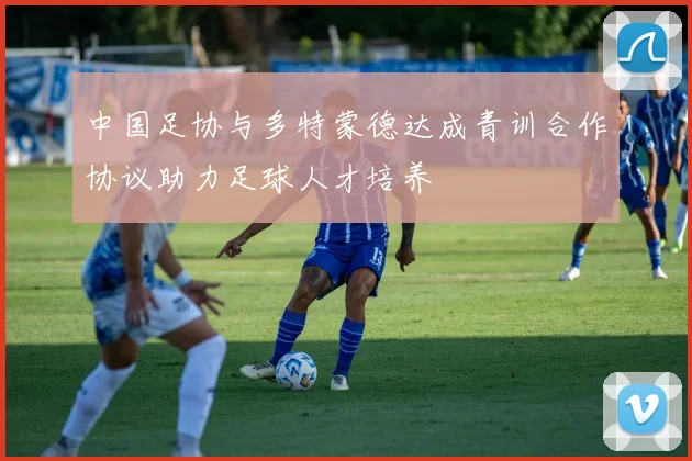 中国足协与多特蒙德达成青训合作协议助力足球人才培养